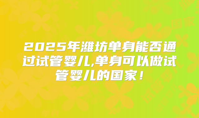 2025年潍坊单身能否通过试管婴儿,单身可以做试管婴儿的国家!