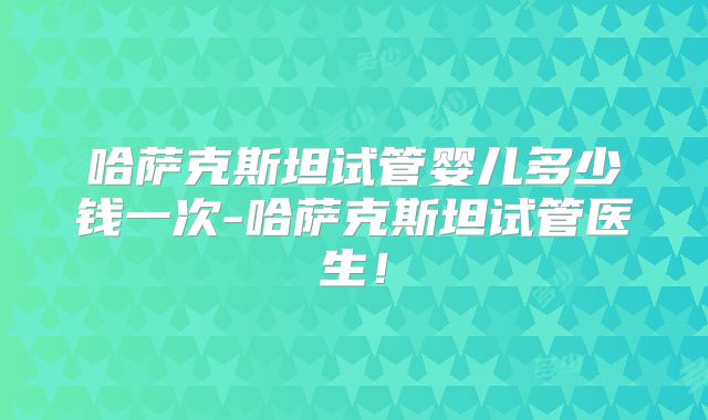 哈萨克斯坦试管婴儿多少钱一次-哈萨克斯坦试管医生！