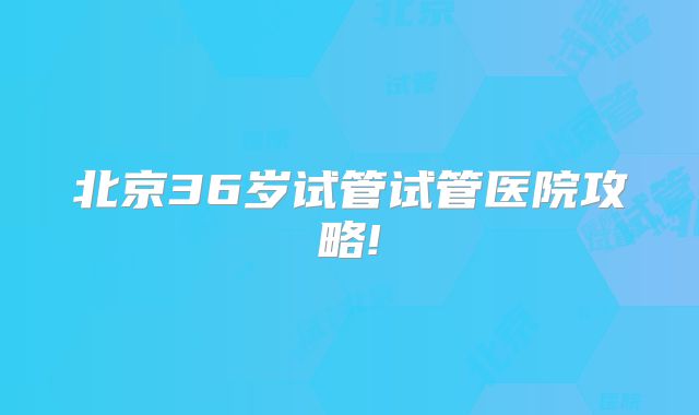 北京36岁试管试管医院攻略!