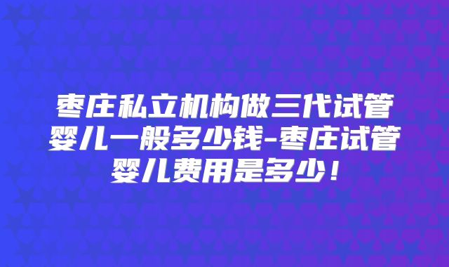 枣庄私立机构做三代试管婴儿一般多少钱-枣庄试管婴儿费用是多少!