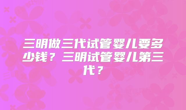 三明做三代试管婴儿要多少钱？三明试管婴儿第三代？
