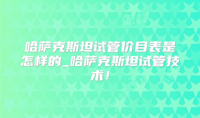 哈萨克斯坦试管价目表是怎样的_哈萨克斯坦试管技术！