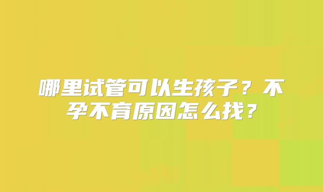 哪里试管可以生孩子?不孕不育原因怎么找?