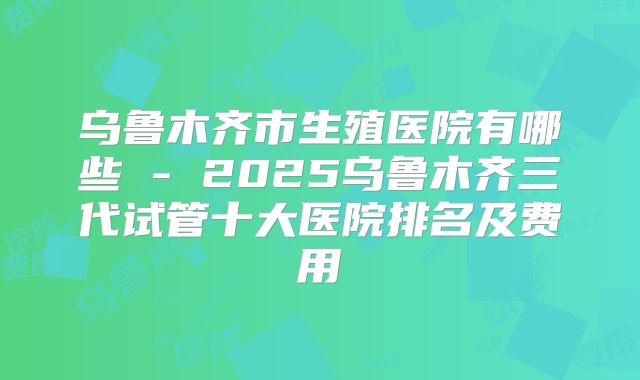 乌鲁木齐市生殖医院有哪些 - 2025乌鲁木齐三代试管十大医院排名及费用