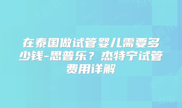 在泰国做试管婴儿需要多少钱-思普乐?杰特宁试管费用详解