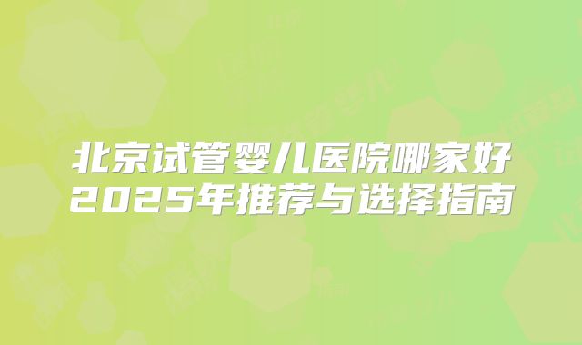 北京试管婴儿医院哪家好2025年推荐与选择指南