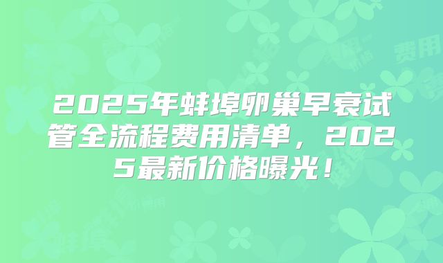 2025年蚌埠卵巢早衰试管全流程费用清单，2025最新价格曝光！