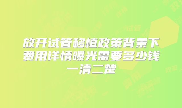 放开试管移植政策背景下费用详情曝光需要多少钱一清二楚