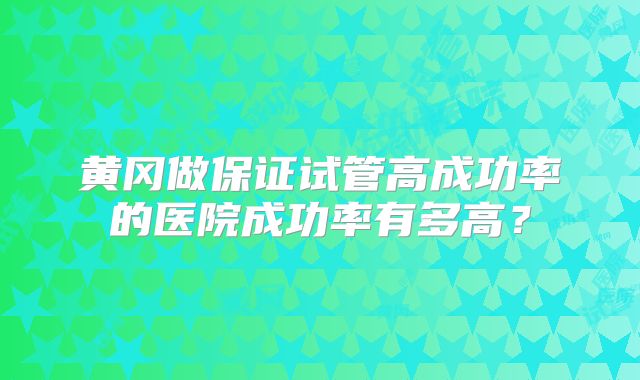 黄冈做保证试管高成功率的医院成功率有多高?