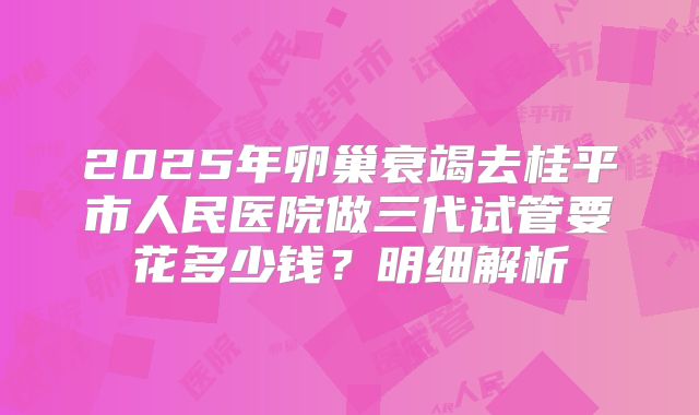 2025年卵巢衰竭去桂平市人民医院做三代试管要花多少钱?明细解析