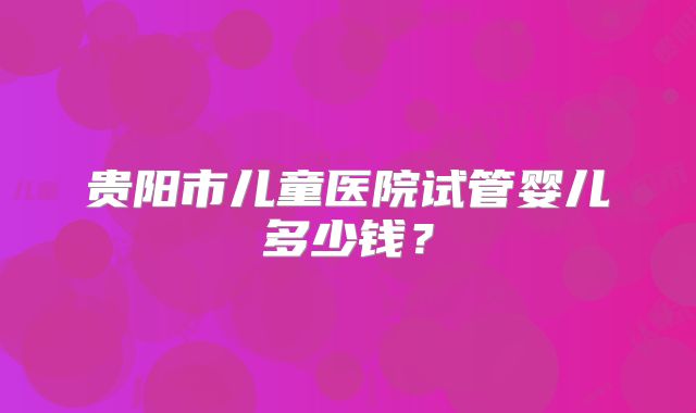 贵阳市儿童医院试管婴儿多少钱？