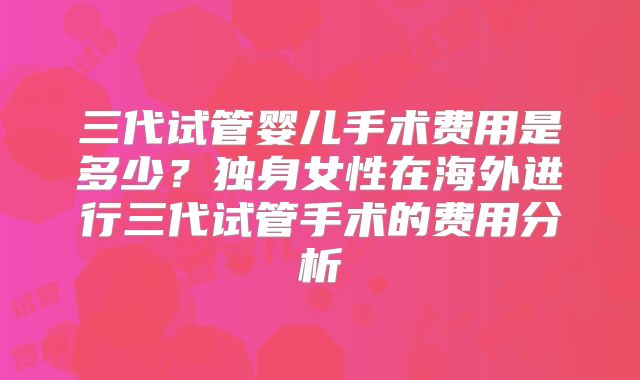 三代试管婴儿手术费用是多少？独身女性在海外进行三代试管手术的费用分析