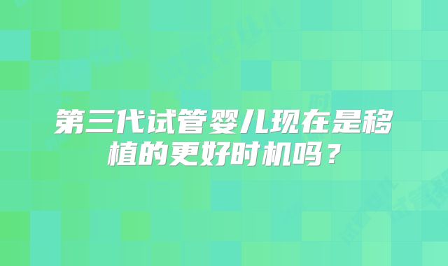 第三代试管婴儿现在是移植的更好时机吗?