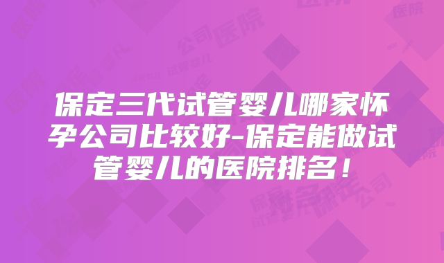 保定三代试管婴儿哪家怀孕公司比较好-保定能做试管婴儿的医院排名!