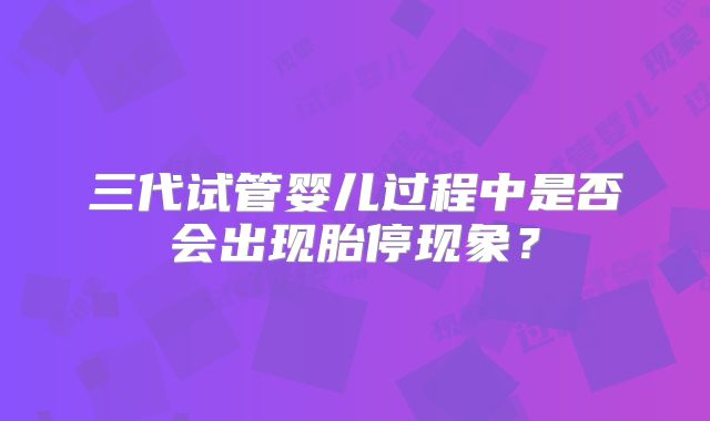 三代试管婴儿过程中是否会出现胎停现象？