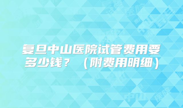 复旦中山医院试管费用要多少钱？（附费用明细）