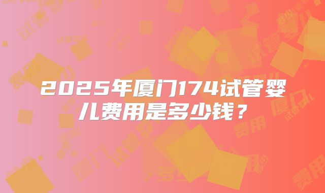 2025年厦门174试管婴儿费用是多少钱？