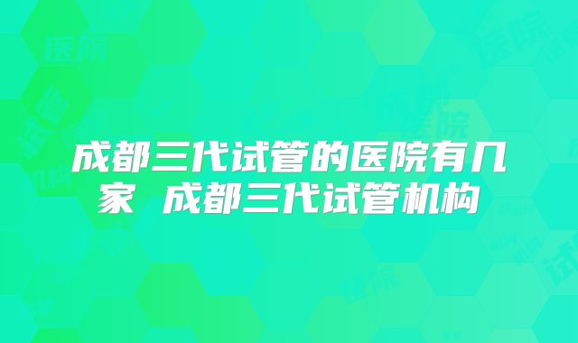 成都三代试管的医院有几家 成都三代试管机构
