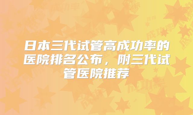 日本三代试管高成功率的医院排名公布，附三代试管医院推荐