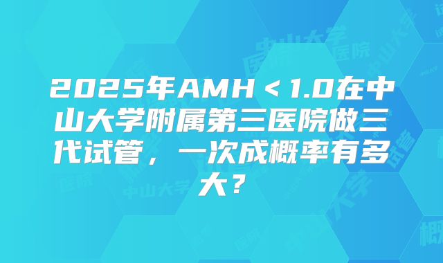 2025年AMH<1.0在中山大学附属第三医院做三代试管,一次成概率有多大?