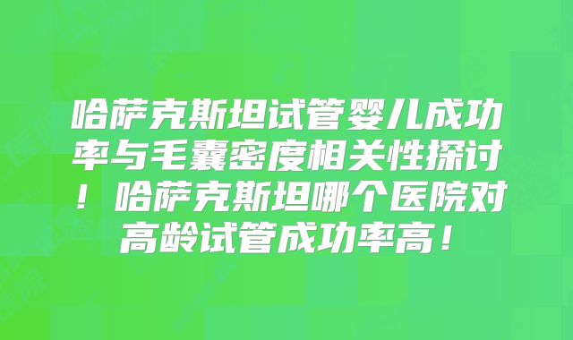 哈萨克斯坦试管婴儿成功率与毛囊密度相关性探讨！哈萨克斯坦哪个医院对高龄试管成功率高！