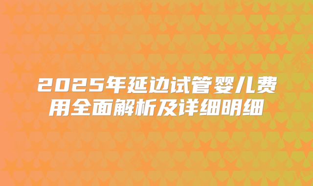 2025年延边试管婴儿费用全面解析及详细明细