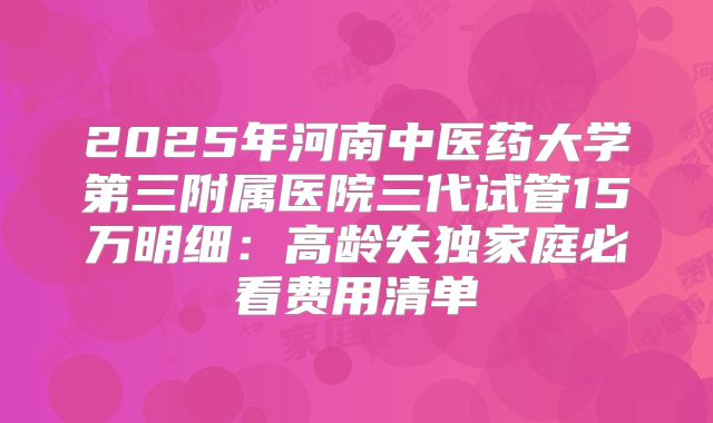 2025年河南中医药大学第三附属医院三代试管15万明细:高龄失独家庭必看费用清单