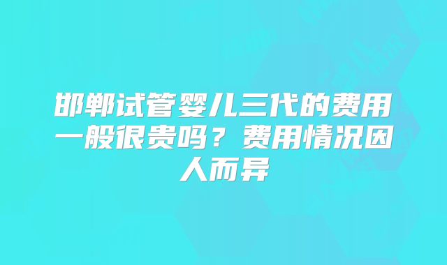邯郸试管婴儿三代的费用一般很贵吗?费用情况因人而异
