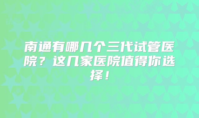 南通有哪几个三代试管医院？这几家医院值得你选择！