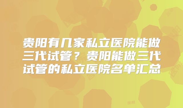 贵阳有几家私立医院能做三代试管?贵阳能做三代试管的私立医院名单汇总