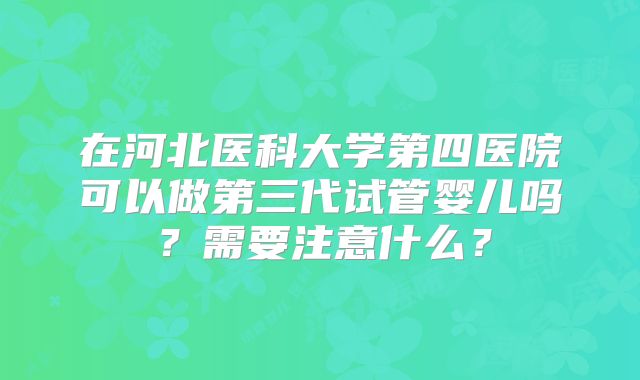 在河北医科大学第四医院可以做第三代试管婴儿吗?需要注意什么?