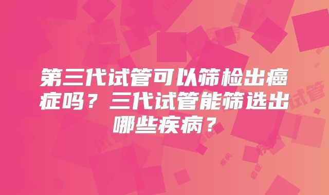 第三代试管可以筛检出癌症吗？三代试管能筛选出哪些疾病？