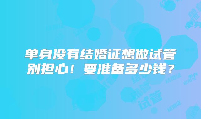 单身没有结婚证想做试管别担心!要准备多少钱?