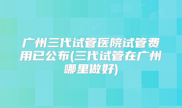 广州三代试管医院试管费用已公布(三代试管在广州哪里做好)