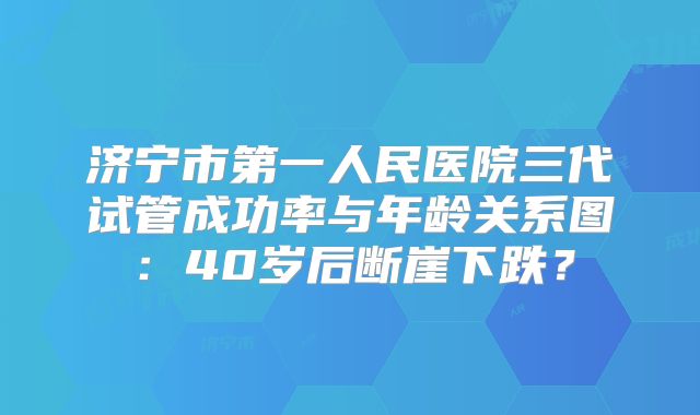 济宁市第一人民医院三代试管成功率与年龄关系图：40岁后断崖下跌？