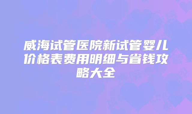 威海试管医院新试管婴儿价格表费用明细与省钱攻略大全
