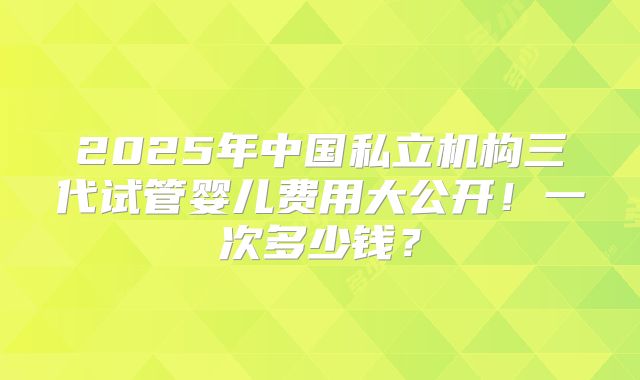 2025年中国私立机构三代试管婴儿费用大公开!一次多少钱?