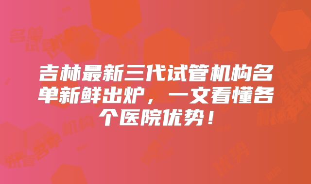 吉林最新三代试管机构名单新鲜出炉,一文看懂各个医院优势!