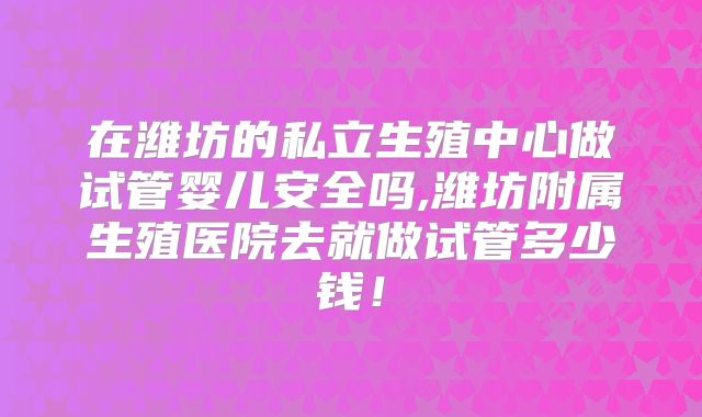 在潍坊的私立生殖中心做试管婴儿安全吗,潍坊附属生殖医院去就做试管多少钱!