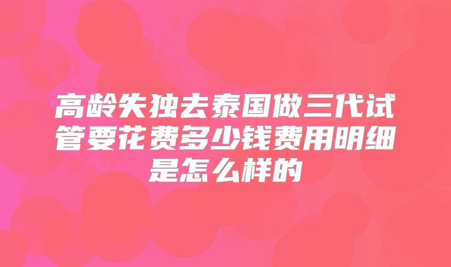 高龄失独去泰国做三代试管要花费多少钱费用明细是怎么样的
