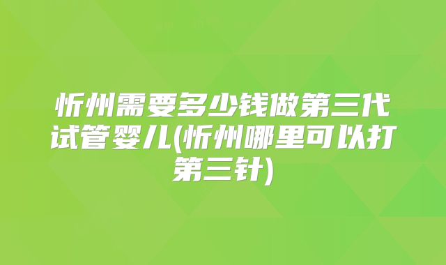 忻州需要多少钱做第三代试管婴儿(忻州哪里可以打第三针)