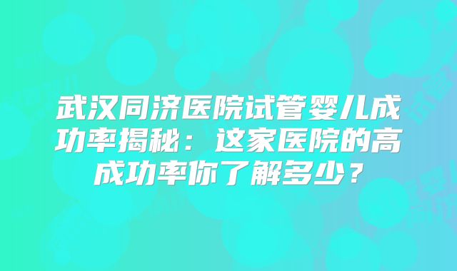 武汉同济医院试管婴儿成功率揭秘:这家医院的高成功率你了解多少?
