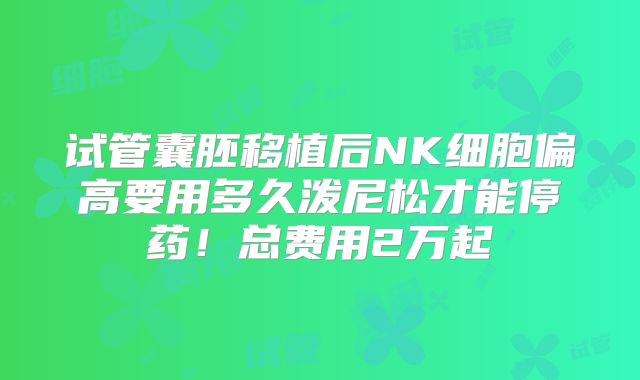 试管囊胚移植后NK细胞偏高要用多久泼尼松才能停药!总费用2万起
