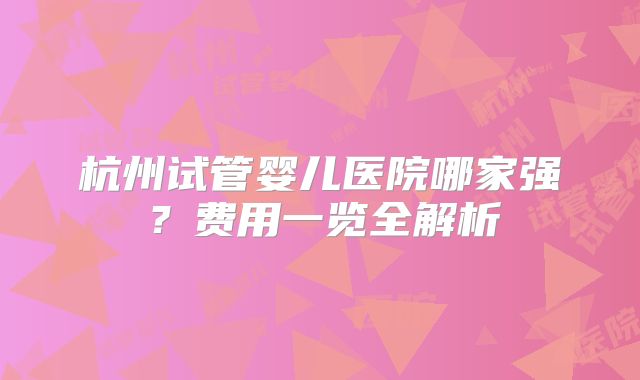 杭州试管婴儿医院哪家强?费用一览全解析