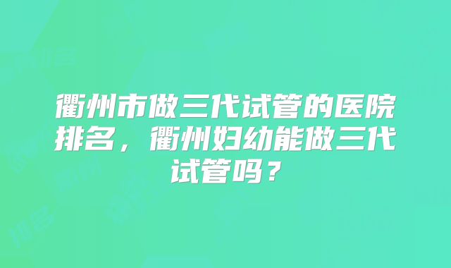 衢州市做三代试管的医院排名,衢州妇幼能做三代试管吗?