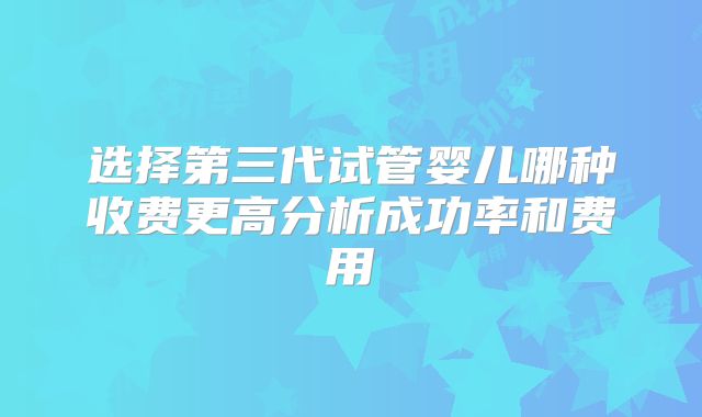 选择第三代试管婴儿哪种收费更高分析成功率和费用