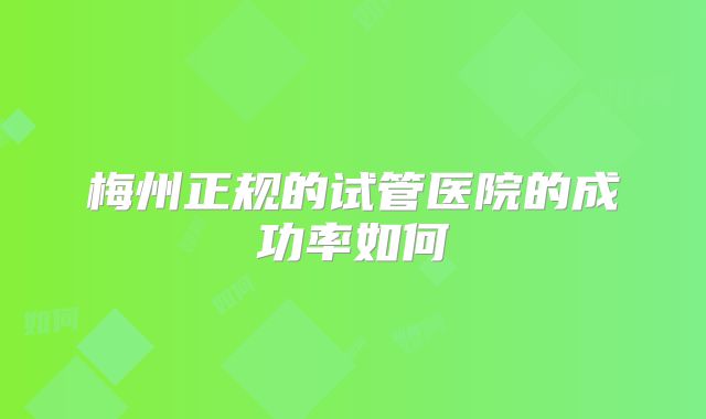 梅州正规的试管医院的成功率如何