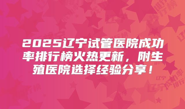 2025辽宁试管医院成功率排行榜火热更新,附生殖医院选择经验分享!