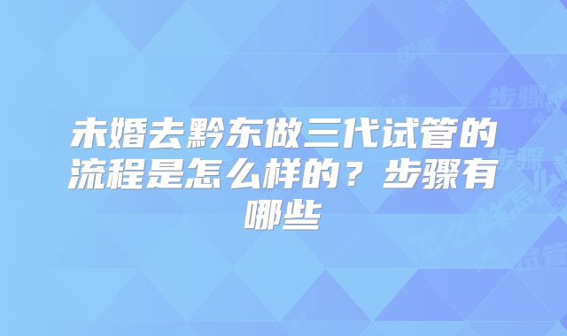 未婚去黔东做三代试管的流程是怎么样的？步骤有哪些