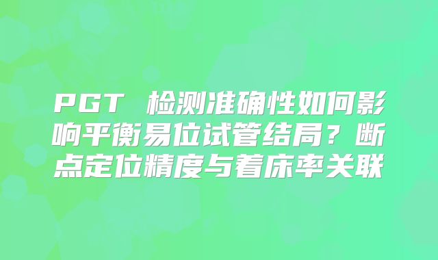 PGT 检测准确性如何影响平衡易位试管结局？断点定位精度与着床率关联
